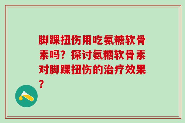 脚踝扭伤用吃氨糖软骨素吗？探讨氨糖软骨素对脚踝扭伤的治疗效果？-第1张图片-氨糖科普网
