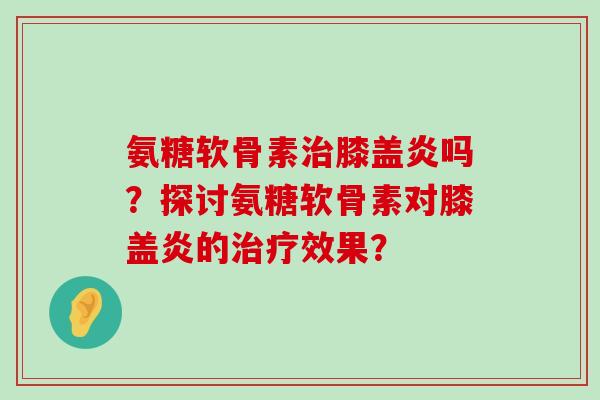 氨糖软骨素治膝盖炎吗?探讨氨糖软骨素对膝盖炎的治疗效果?-第1张图片-氨糖科普网 氨糖软骨素治膝盖炎吗?探讨氨糖软骨素对膝盖炎的治疗效果?-第1张图片-氨糖科普网