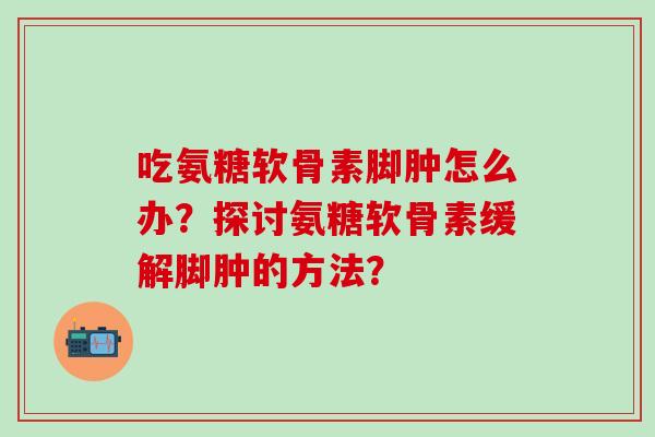 吃氨糖软骨素脚肿怎么办?探讨氨糖软骨素缓解脚肿的方法?-第1张图片-氨糖科普网 吃氨糖软骨素脚肿怎么办?探讨氨糖软骨素缓解脚肿的方法?-第1张图片-氨糖科普网