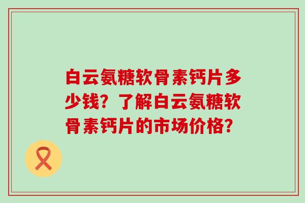 白云氨糖软骨素钙片多少钱？了解白云氨糖软骨素钙片的市场价格？-第1张图片-氨糖科普网