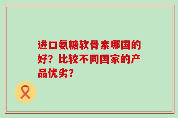 进口氨糖软骨素哪国的好？比较不同国家的产品优劣？-第1张图片-氨糖科普网