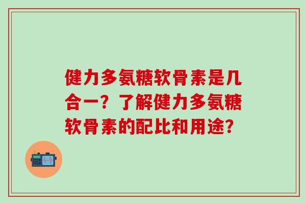 健力多氨糖软骨素是几合一？了解健力多氨糖软骨素的配比和用途？-第1张图片-氨糖科普网