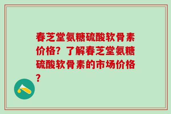 春芝堂氨糖硫酸软骨素价格？了解春芝堂氨糖硫酸软骨素的市场价格？-第1张图片-氨糖科普网