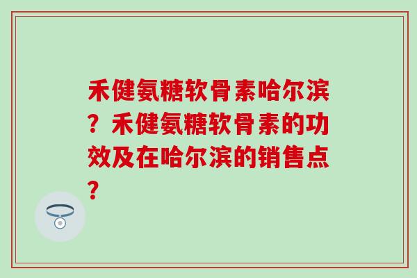 禾健氨糖软骨素哈尔滨？禾健氨糖软骨素的功效及在哈尔滨的销售点？-第1张图片-氨糖科普网