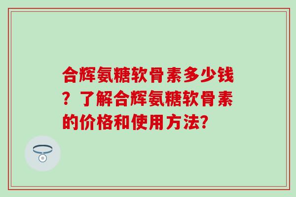 合辉氨糖软骨素多少钱？了解合辉氨糖软骨素的价格和使用方法？-第1张图片-氨糖科普网