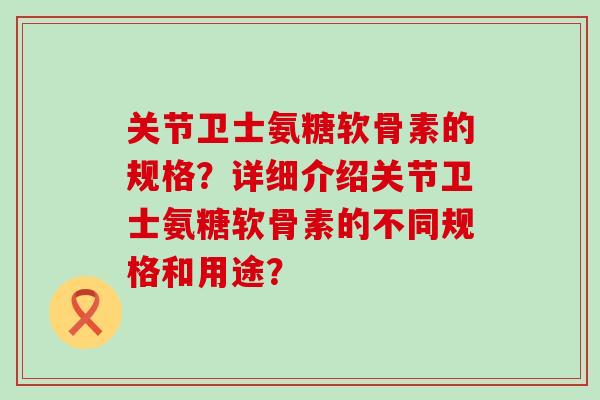 关节卫士氨糖软骨素的规格?详细介绍关节卫士氨糖软骨素的不同规格和用途?-第1张图片-氨糖科普网 关节卫士氨糖软骨素的规格?详细介绍关节卫士氨糖软骨素的不同规格和用途?-第1张图片-氨糖科普网