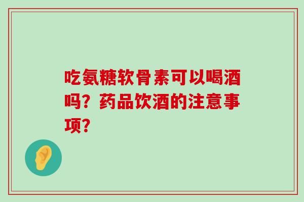 吃氨糖软骨素可以喝酒吗？药品饮酒的注意事项？-第1张图片-氨糖科普网