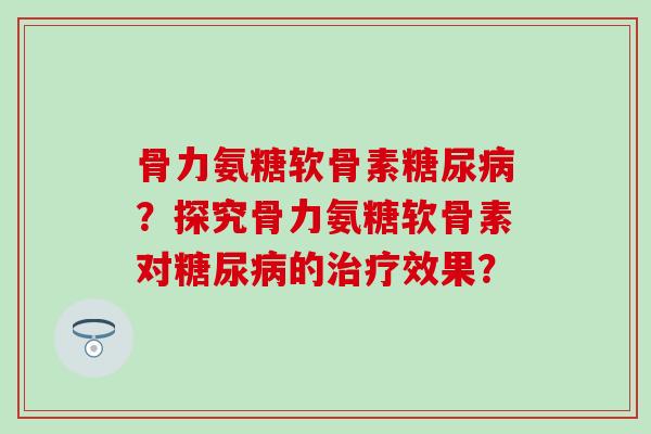 骨力氨糖软骨素糖尿病?探究骨力氨糖软骨素对糖尿病的治疗效果?-第1张图片-氨糖科普网 骨力氨糖软骨素糖尿病?探究骨力氨糖软骨素对糖尿病的治疗效果?-第1张图片-氨糖科普网