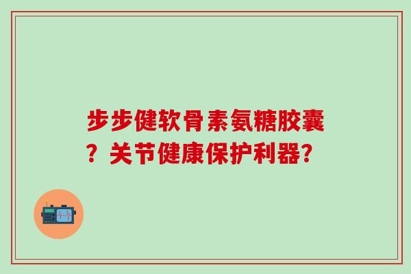 步步健软骨素氨糖胶囊?关节健康保护利器?-第1张图片-氨糖科普网 步步健软骨素氨糖胶囊?关节健康保护利器?-第1张图片-氨糖科普网