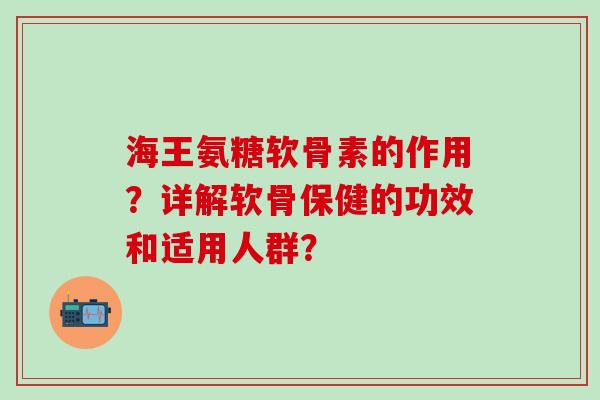 海王氨糖软骨素的作用？详解软骨保健的功效和适用人群？-第1张图片-氨糖科普网