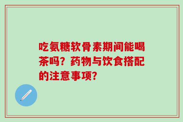 吃氨糖软骨素期间能喝茶吗?药物与饮食搭配的注意事项?-第1张图片-氨糖科普网 吃氨糖软骨素期间能喝茶吗?药物与饮食搭配的注意事项?-第1张图片-氨糖科普网