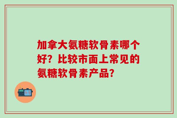 加拿大氨糖软骨素哪个好？比较市面上常见的氨糖软骨素产品？-第1张图片-氨糖科普网