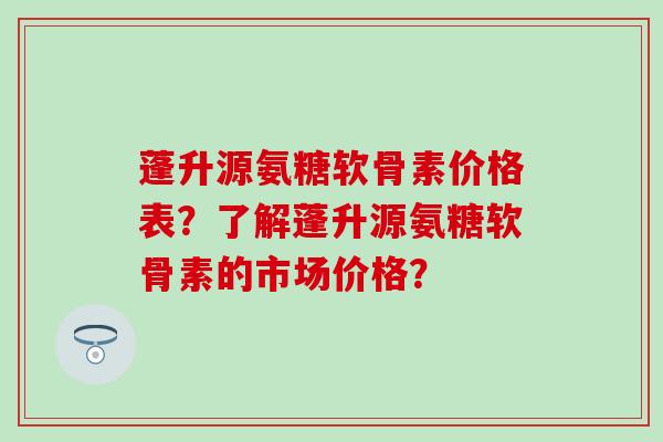 蓬升源氨糖软骨素价格表？了解蓬升源氨糖软骨素的市场价格？-第1张图片-氨糖科普网
