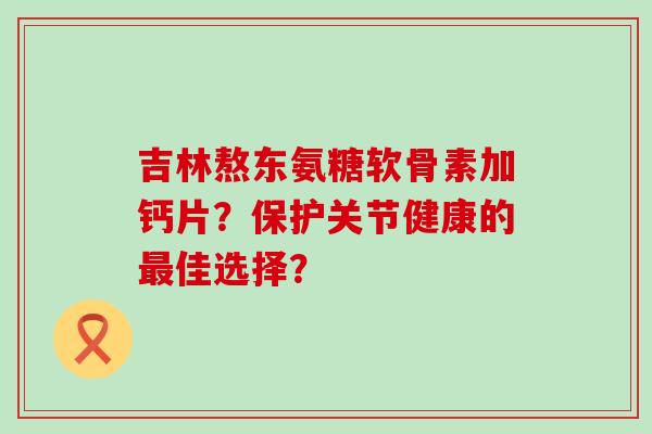吉林熬东氨糖软骨素加钙片?保护关节健康的最佳选择?-第1张图片-氨糖科普网 吉林熬东氨糖软骨素加钙片?保护关节健康的最佳选择?-第1张图片-氨糖科普网