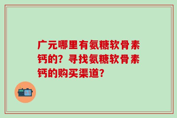 广元哪里有氨糖软骨素钙的？寻找氨糖软骨素钙的购买渠道？-第1张图片-氨糖科普网