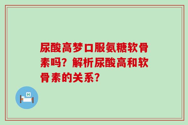 尿酸高梦口服氨糖软骨素吗？解析尿酸高和软骨素的关系？-第1张图片-氨糖科普网