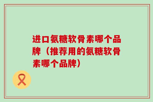 进口氨糖软骨素哪个品牌(推荐用的氨糖软骨素哪个品牌)-第1张图片-氨糖科普网 进口氨糖软骨素哪个品牌(推荐用的氨糖软骨素哪个品牌)-第1张图片-氨糖科普网