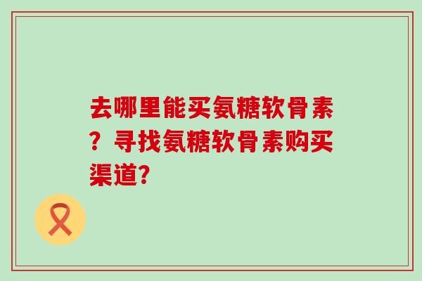 去哪里能买氨糖软骨素?寻找氨糖软骨素购买渠道?-第1张图片-氨糖科普网 去哪里能买氨糖软骨素?寻找氨糖软骨素购买渠道?-第1张图片-氨糖科普网