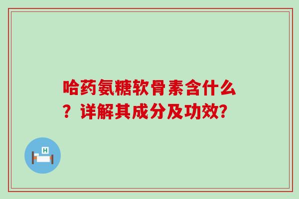 哈药氨糖软骨素含什么？详解其成分及功效？-第1张图片-氨糖科普网