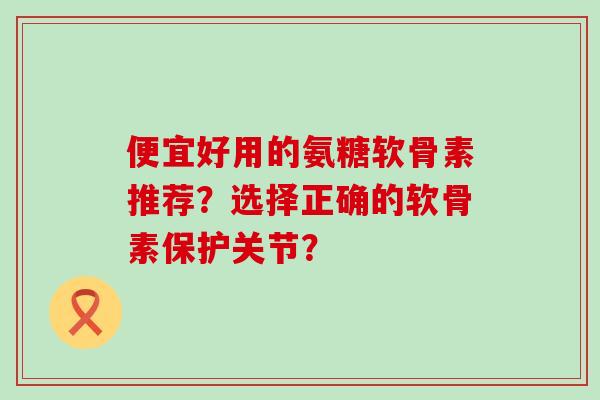 便宜好用的氨糖软骨素推荐？选择正确的软骨素保护关节？-第1张图片-氨糖科普网