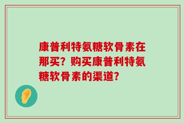 康普利特氨糖软骨素在那买?购买康普利特氨糖软骨素的渠道?-第1张图片-氨糖科普网 康普利特氨糖软骨素在那买?购买康普利特氨糖软骨素的渠道?-第1张图片-氨糖科普网