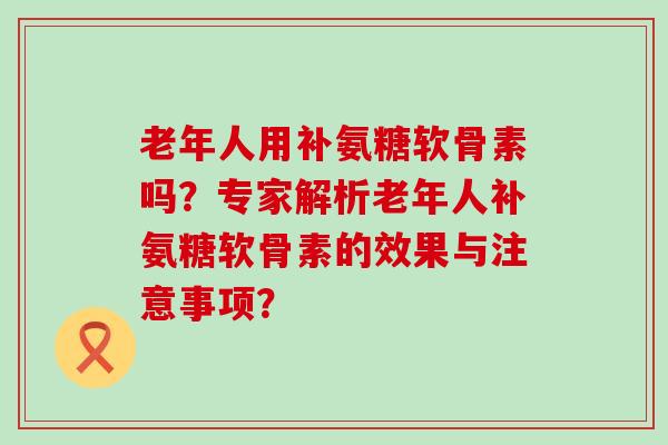 老年人用补氨糖软骨素吗？专家解析老年人补氨糖软骨素的效果与注意事项？-第1张图片-氨糖科普网