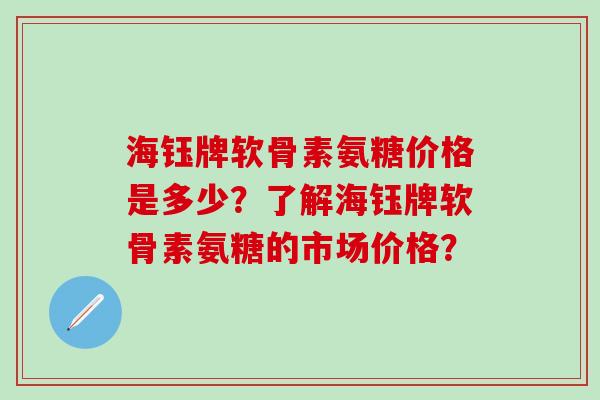 海钰牌软骨素氨糖价格是多少？了解海钰牌软骨素氨糖的市场价格？-第1张图片-氨糖科普网