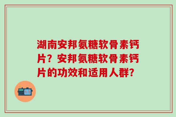湖南安邦氨糖软骨素钙片？安邦氨糖软骨素钙片的功效和适用人群？-第1张图片-氨糖科普网
