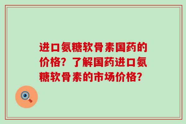 进口氨糖软骨素国药的价格?了解国药进口氨糖软骨素的市场价格?-第1张图片-氨糖科普网 进口氨糖软骨素国药的价格?了解国药进口氨糖软骨素的市场价格?-第1张图片-氨糖科普网