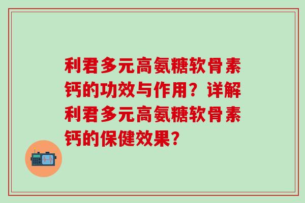 利君多元高氨糖软骨素钙的功效与作用？详解利君多元高氨糖软骨素钙的保健效果？-第1张图片-氨糖科普网