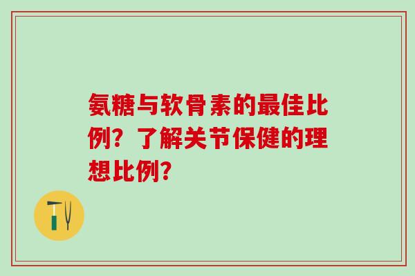 氨糖与软骨素的最佳比例？了解关节保健的理想比例？-第1张图片-氨糖科普网