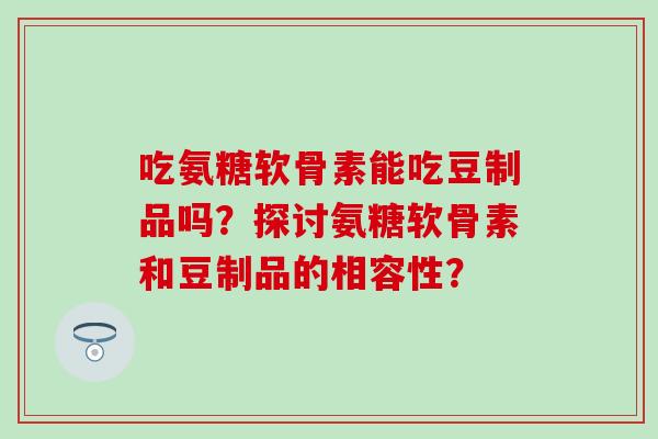 吃氨糖软骨素能吃豆制品吗？探讨氨糖软骨素和豆制品的相容性？-第1张图片-氨糖科普网