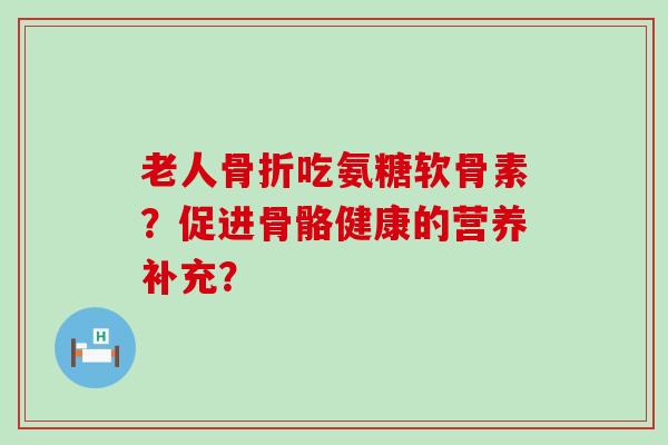 老人骨折吃氨糖软骨素？促进骨骼健康的营养补充？-第1张图片-氨糖科普网