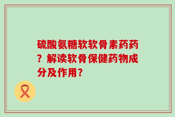 硫酸氨糖软软骨素药药?解读软骨保健药物成分及作用?-第1张图片-氨糖科普网 硫酸氨糖软软骨素药药?解读软骨保健药物成分及作用?-第1张图片-氨糖科普网