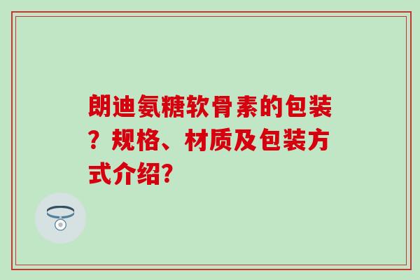 朗迪氨糖软骨素的包装?规格、材质及包装方式介绍?-第1张图片-氨糖科普网 朗迪氨糖软骨素的包装?规格、材质及包装方式介绍?-第1张图片-氨糖科普网