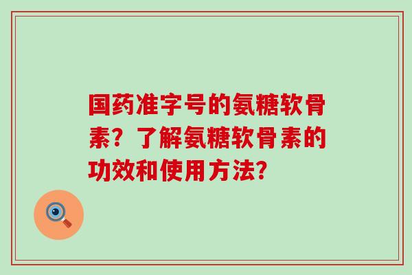 国药准字号的氨糖软骨素？了解氨糖软骨素的功效和使用方法？-第1张图片-氨糖科普网