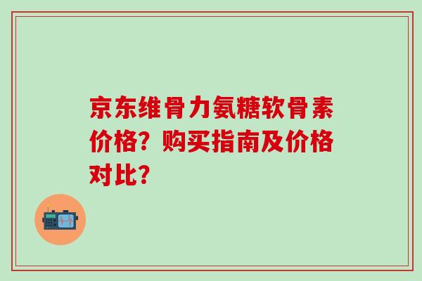 京东维骨力氨糖软骨素价格？购买指南及价格对比？-第1张图片-氨糖科普网