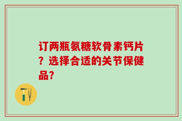 订两瓶氨糖软骨素钙片？选择合适的关节保健品？-第1张图片-氨糖科普网