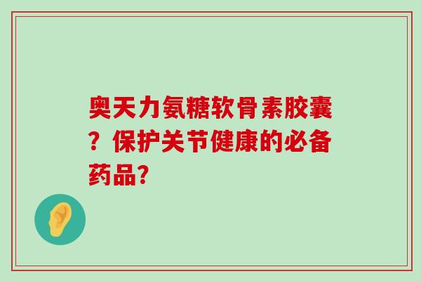 奥天力氨糖软骨素胶囊?保护关节健康的必备药品?-第1张图片-氨糖科普网 奥天力氨糖软骨素胶囊?保护关节健康的必备药品?-第1张图片-氨糖科普网