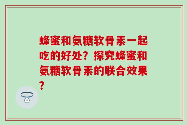 蜂蜜和氨糖软骨素一起吃的好处？探究蜂蜜和氨糖软骨素的联合效果？-第1张图片-氨糖科普网