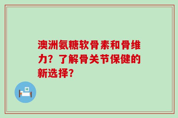 澳洲氨糖软骨素和骨维力？了解骨关节保健的新选择？-第1张图片-氨糖科普网