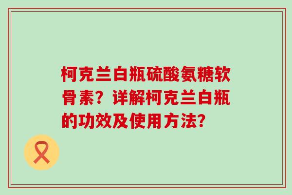 柯克兰白瓶硫酸氨糖软骨素？详解柯克兰白瓶的功效及使用方法？-第1张图片-氨糖科普网