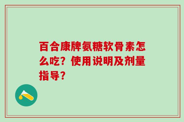 百合康牌氨糖软骨素怎么吃？使用说明及剂量指导？-第1张图片-氨糖科普网