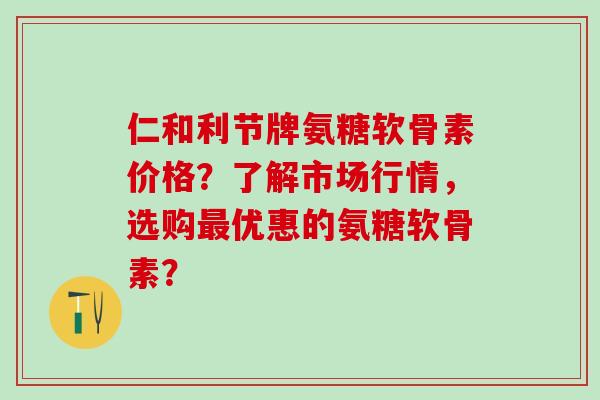 仁和利节牌氨糖软骨素价格？了解市场行情，选购最优惠的氨糖软骨素？-第1张图片-氨糖科普网
