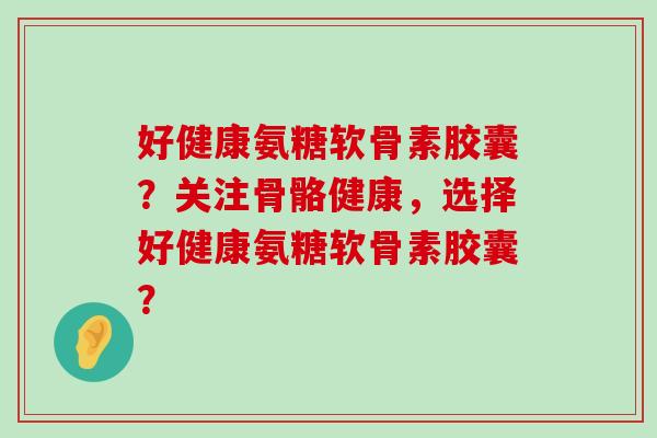 好健康氨糖软骨素胶囊？关注骨骼健康，选择好健康氨糖软骨素胶囊？-第1张图片-氨糖科普网
