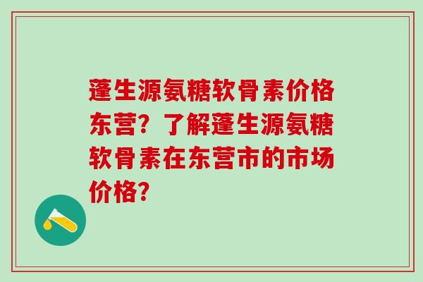 蓬生源氨糖软骨素价格东营？了解蓬生源氨糖软骨素在东营市的市场价格？-第1张图片-氨糖科普网