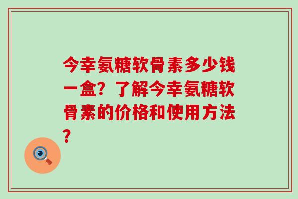 今幸氨糖软骨素多少钱一盒?了解今幸氨糖软骨素的价格和使用方法?-第1张图片-氨糖科普网 今幸氨糖软骨素多少钱一盒?了解今幸氨糖软骨素的价格和使用方法?-第1张图片-氨糖科普网