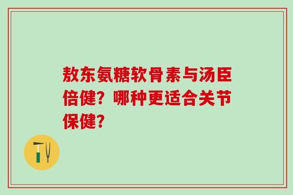 敖东氨糖软骨素与汤臣倍健？哪种更适合关节保健？-第1张图片-氨糖科普网