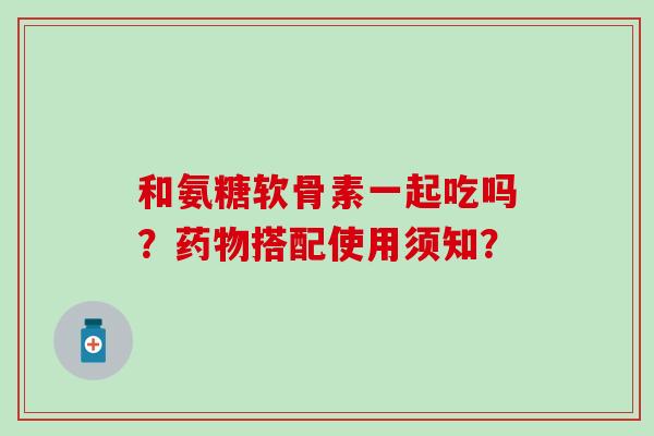 和氨糖软骨素一起吃吗?药物搭配使用须知?-第1张图片-氨糖科普网 和氨糖软骨素一起吃吗?药物搭配使用须知?-第1张图片-氨糖科普网