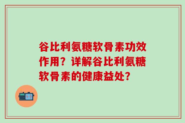 谷比利氨糖软骨素功效作用？详解谷比利氨糖软骨素的健康益处？-第1张图片-氨糖科普网